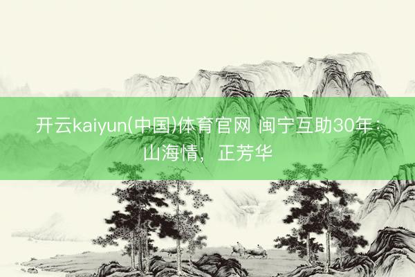 开云kaiyun(中国)体育官网 闽宁互助30年：山海情，正芳华