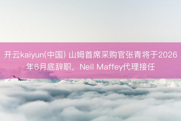 开云kaiyun(中国) 山姆首席采购官张青将于2026年6月底辞职，Neil Maffey代理接任