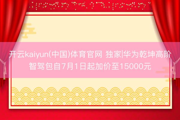 开云kaiyun(中国)体育官网 独家|华为乾坤高阶智驾包自7月1日起加价至15000元