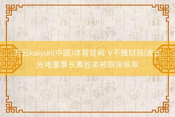 开云kaiyun(中国)体育官网 V不雅财报|波长光电董事长黄胜弟被取保候审