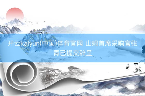 开云kaiyun(中国)体育官网 山姆首席采购官张青已提交辞呈