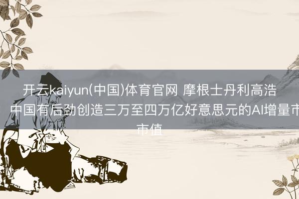 开云kaiyun(中国)体育官网 摩根士丹利高浩灃：中国有后劲创造三万至四万亿好意思元的AI增量市值