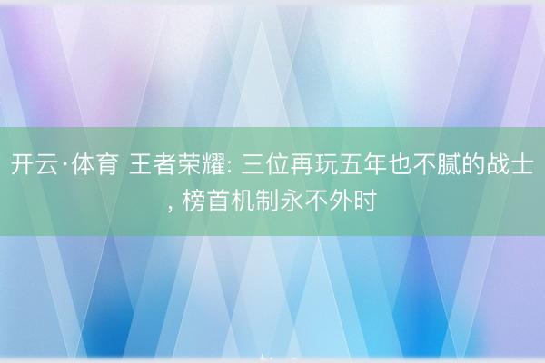 开云·体育 王者荣耀: 三位再玩五年也不腻的战士， 榜首机制永不外时