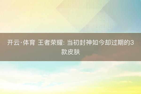 开云·体育 王者荣耀: 当初封神如今却过期的3款皮肤