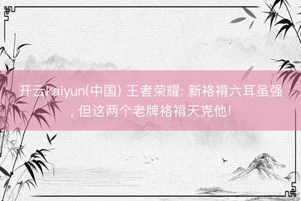 开云kaiyun(中国) 王者荣耀: 新袼褙六耳虽强, 但这两个老牌袼褙天克他!