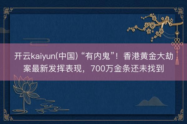 开云kaiyun(中国) “有内鬼”!香港黄金大劫案最新发挥表现,700万金条还未找到