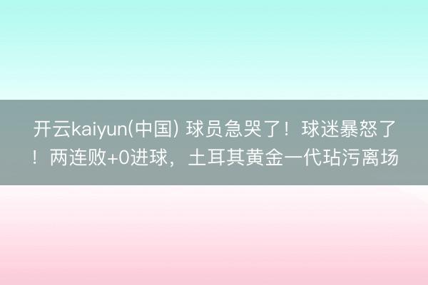 开云kaiyun(中国) 球员急哭了!球迷暴怒了!两连败+0进球,土耳其黄金一代玷污离场