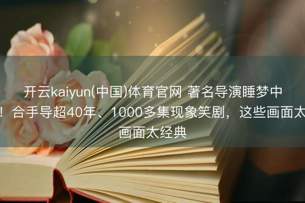 开云kaiyun(中国)体育官网 著名导演睡梦中离世！合手导超40年、1000多集现象笑剧，这些画面太经典